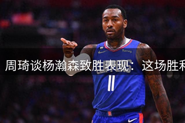 周琦谈杨瀚森致胜表现：这场胜利为全队注入强心剂