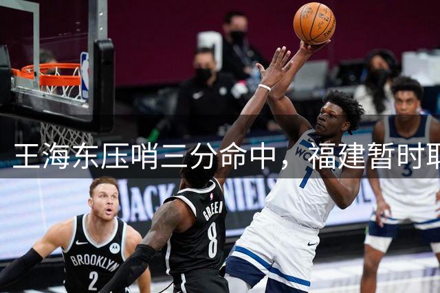 王海东压哨三分命中，福建暂时取得3分领先